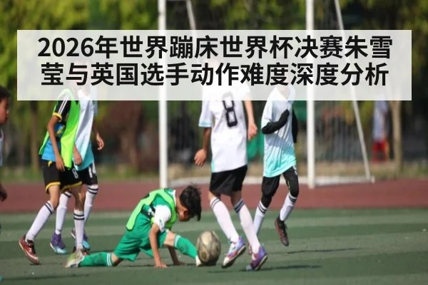 2026年世界蹦床世界杯决赛朱雪莹与英国选手动作难度深度分析（kaiyun）
